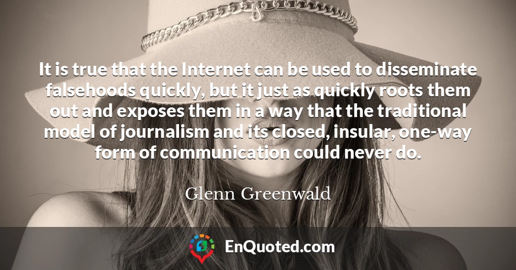 It is true that the Internet can be used to disseminate falsehoods quickly, but it just as quickly roots them out and exposes them in a way that the traditional model of journalism and its closed, insular, one-way form of communication could never do.