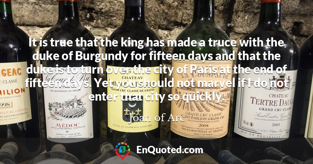 It is true that the king has made a truce with the duke of Burgundy for fifteen days and that the duke is to turn over the city of Paris at the end of fifteen days. Yet you should not marvel if I do not enter that city so quickly.