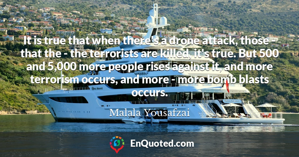 It is true that when there's a drone attack, those - that the - the terrorists are killed, it's true. But 500 and 5,000 more people rises against it, and more terrorism occurs, and more - more bomb blasts occurs.