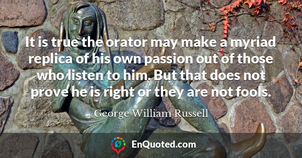 It is true the orator may make a myriad replica of his own passion out of those who listen to him. But that does not prove he is right or they are not fools.