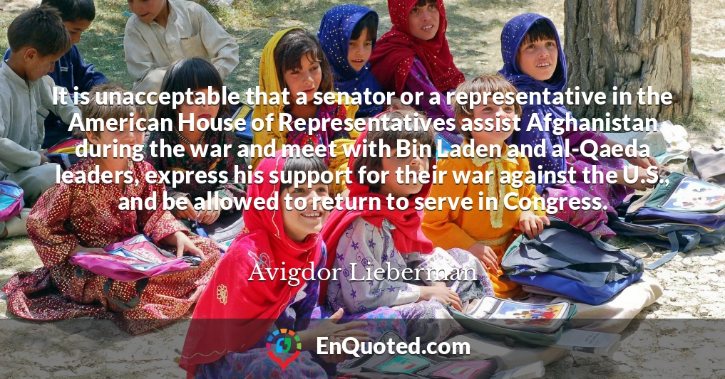 It is unacceptable that a senator or a representative in the American House of Representatives assist Afghanistan during the war and meet with Bin Laden and al-Qaeda leaders, express his support for their war against the U.S., and be allowed to return to serve in Congress.