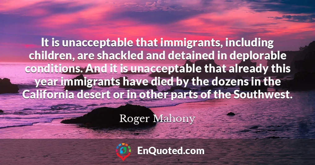 It is unacceptable that immigrants, including children, are shackled and detained in deplorable conditions. And it is unacceptable that already this year immigrants have died by the dozens in the California desert or in other parts of the Southwest.