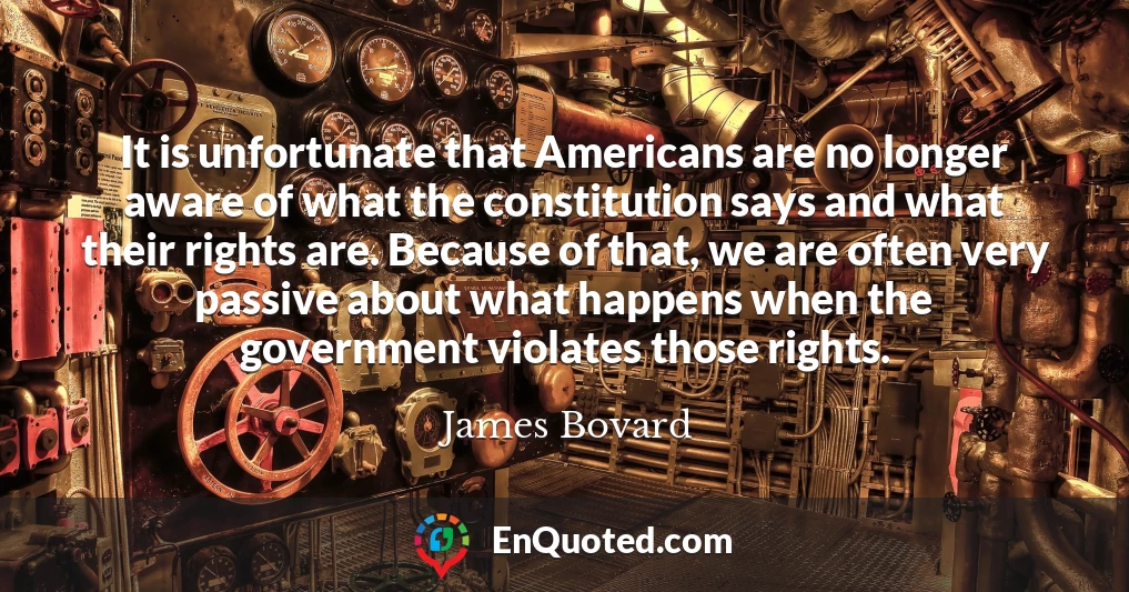 It is unfortunate that Americans are no longer aware of what the constitution says and what their rights are. Because of that, we are often very passive about what happens when the government violates those rights.