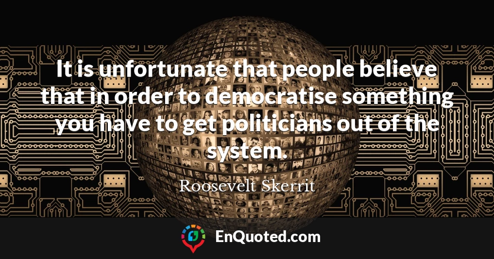 It is unfortunate that people believe that in order to democratise something you have to get politicians out of the system.