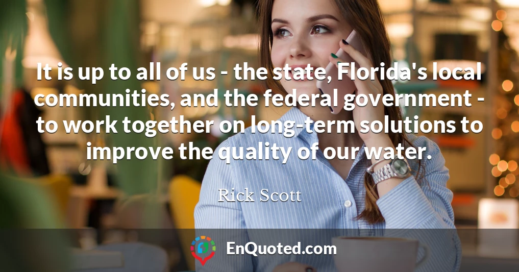 It is up to all of us - the state, Florida's local communities, and the federal government - to work together on long-term solutions to improve the quality of our water.