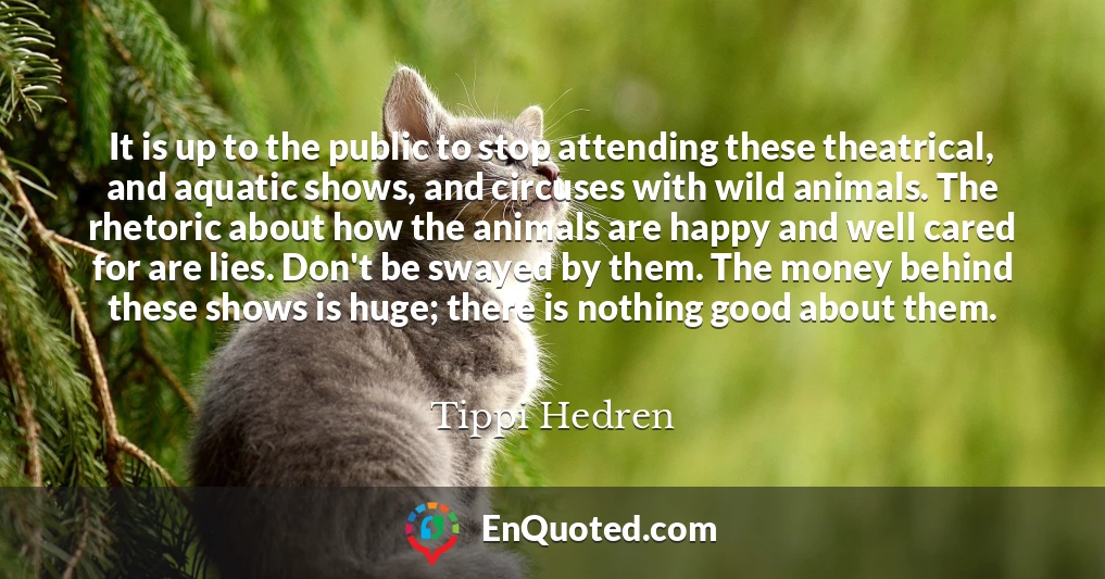 It is up to the public to stop attending these theatrical, and aquatic shows, and circuses with wild animals. The rhetoric about how the animals are happy and well cared for are lies. Don't be swayed by them. The money behind these shows is huge; there is nothing good about them.
