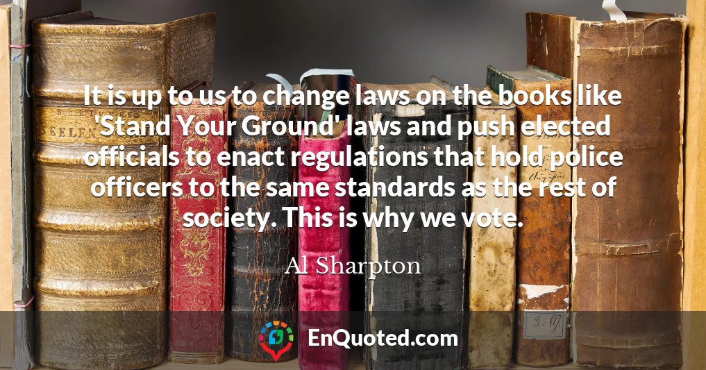 It is up to us to change laws on the books like 'Stand Your Ground' laws and push elected officials to enact regulations that hold police officers to the same standards as the rest of society. This is why we vote.