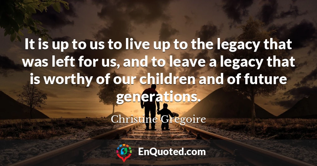It is up to us to live up to the legacy that was left for us, and to leave a legacy that is worthy of our children and of future generations.
