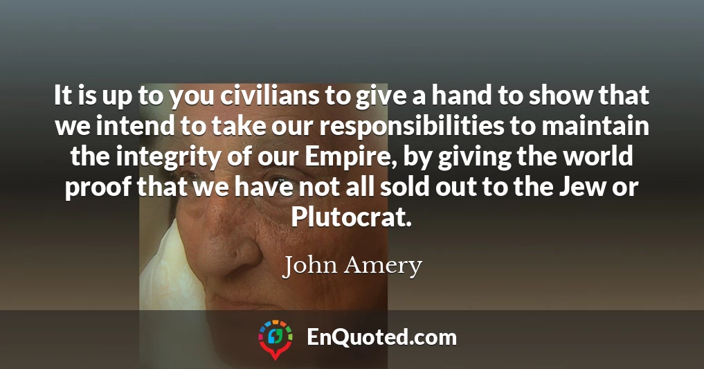 It is up to you civilians to give a hand to show that we intend to take our responsibilities to maintain the integrity of our Empire, by giving the world proof that we have not all sold out to the Jew or Plutocrat.