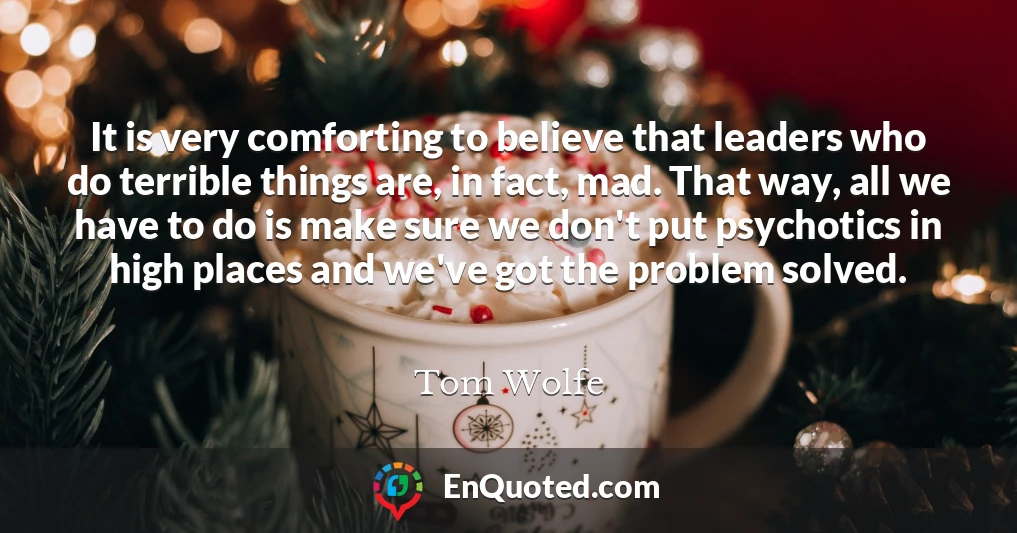 It is very comforting to believe that leaders who do terrible things are, in fact, mad. That way, all we have to do is make sure we don't put psychotics in high places and we've got the problem solved.
