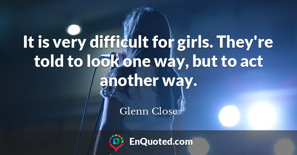 It is very difficult for girls. They're told to look one way, but to act another way.
