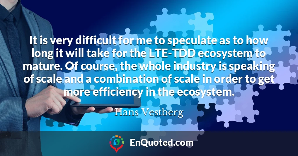 It is very difficult for me to speculate as to how long it will take for the LTE-TDD ecosystem to mature. Of course, the whole industry is speaking of scale and a combination of scale in order to get more efficiency in the ecosystem.