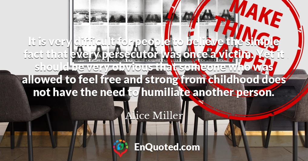 It is very difficult for people to believe the simple fact that every persecutor was once a victim. Yet it should be very obvious that someone who was allowed to feel free and strong from childhood does not have the need to humiliate another person.