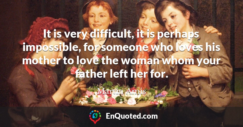 It is very difficult, it is perhaps impossible, for someone who loves his mother to love the woman whom your father left her for.