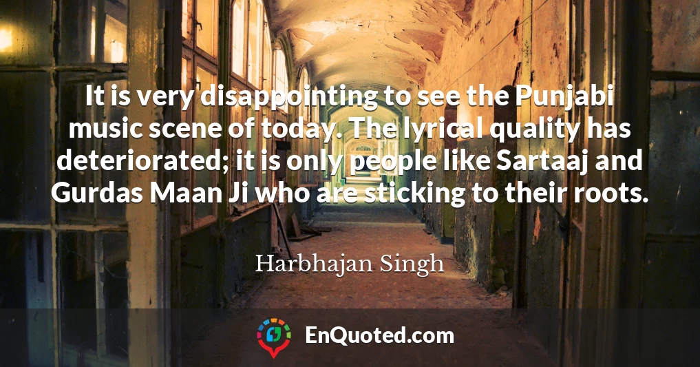 It is very disappointing to see the Punjabi music scene of today. The lyrical quality has deteriorated; it is only people like Sartaaj and Gurdas Maan Ji who are sticking to their roots.