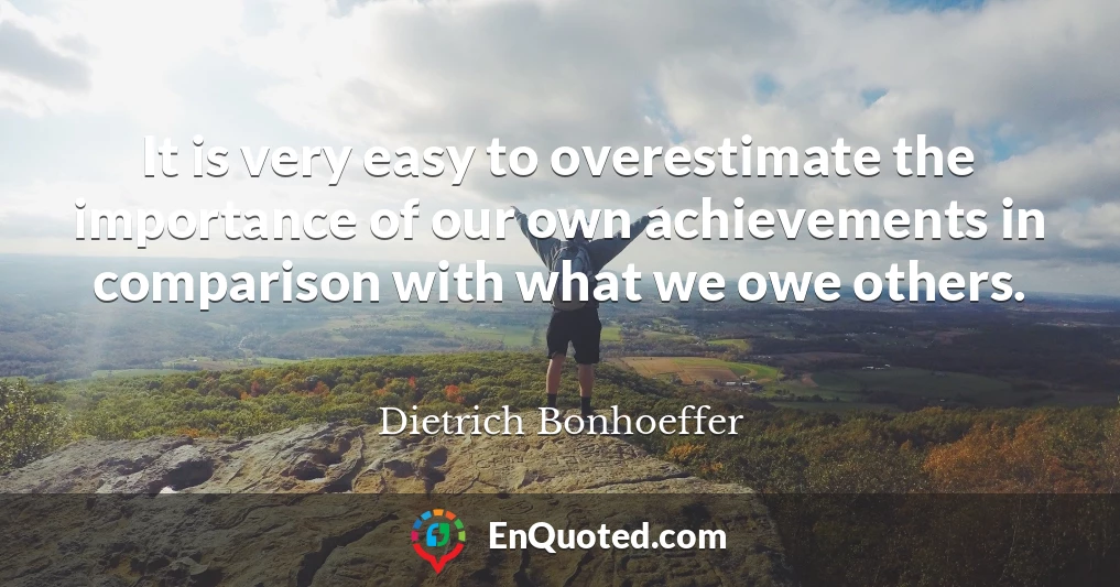 It is very easy to overestimate the importance of our own achievements in comparison with what we owe others.