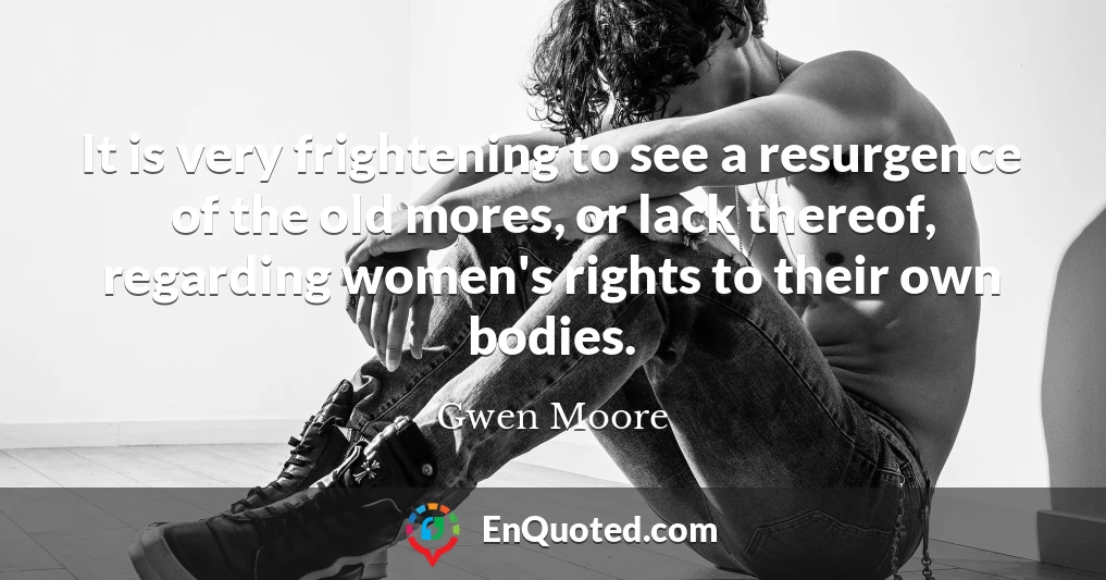 It is very frightening to see a resurgence of the old mores, or lack thereof, regarding women's rights to their own bodies.