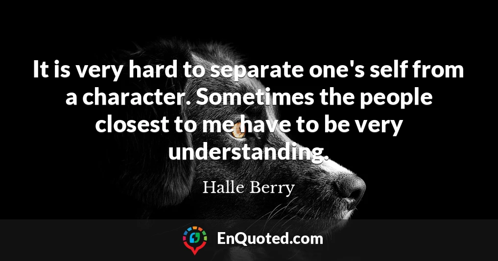 It is very hard to separate one's self from a character. Sometimes the people closest to me have to be very understanding.