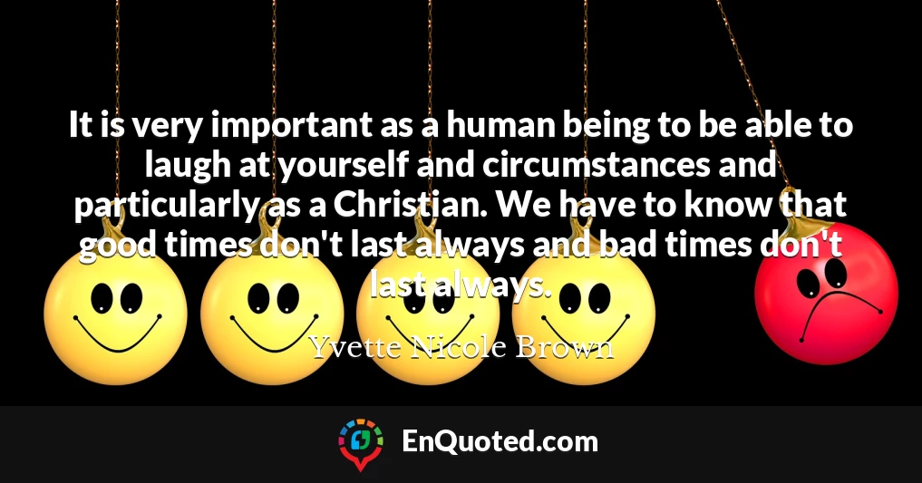 It is very important as a human being to be able to laugh at yourself and circumstances and particularly as a Christian. We have to know that good times don't last always and bad times don't last always.