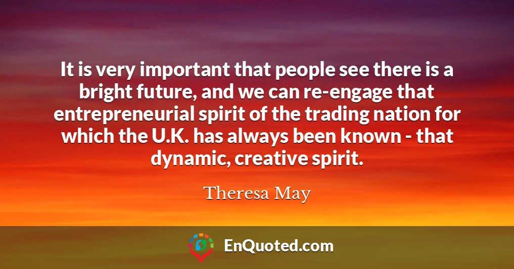 It is very important that people see there is a bright future, and we can re-engage that entrepreneurial spirit of the trading nation for which the U.K. has always been known - that dynamic, creative spirit.