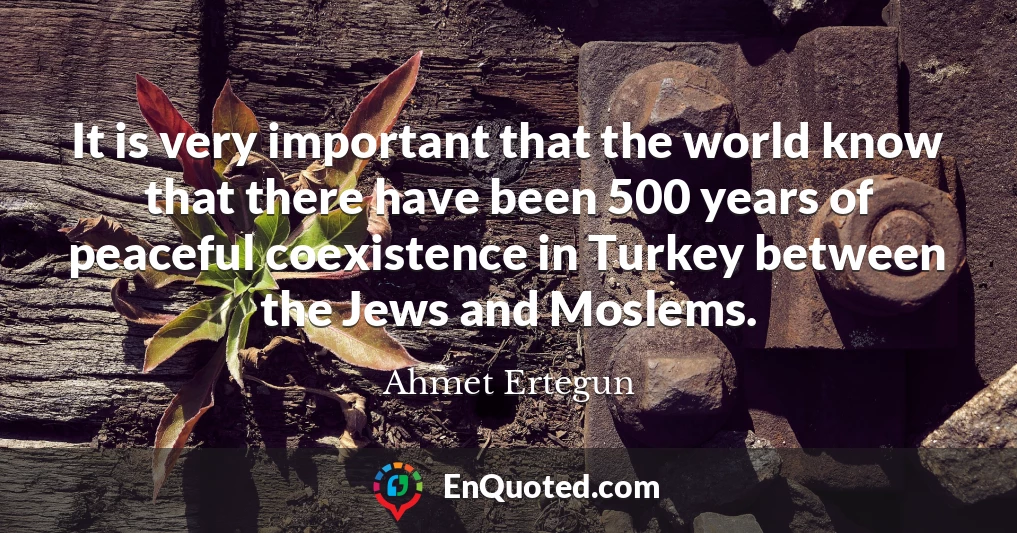 It is very important that the world know that there have been 500 years of peaceful coexistence in Turkey between the Jews and Moslems.