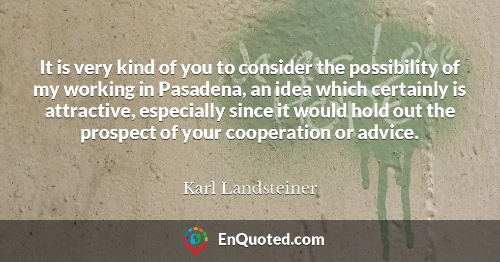 It is very kind of you to consider the possibility of my working in Pasadena, an idea which certainly is attractive, especially since it would hold out the prospect of your cooperation or advice.