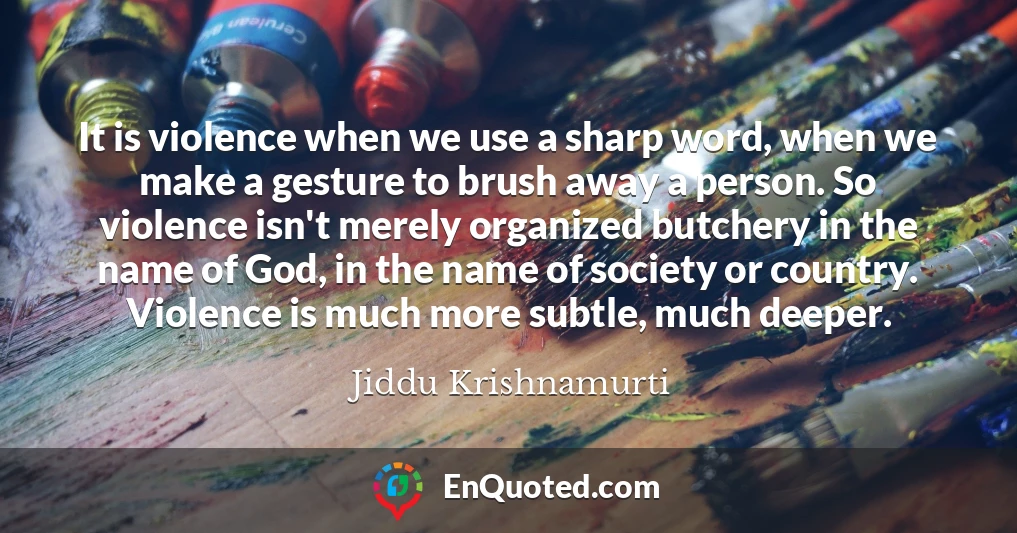 It is violence when we use a sharp word, when we make a gesture to brush away a person. So violence isn't merely organized butchery in the name of God, in the name of society or country. Violence is much more subtle, much deeper.