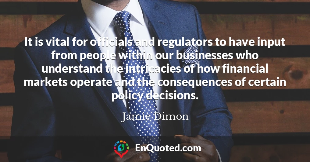 It is vital for officials and regulators to have input from people within our businesses who understand the intricacies of how financial markets operate and the consequences of certain policy decisions.