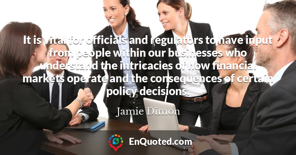 It is vital for officials and regulators to have input from people within our businesses who understand the intricacies of how financial markets operate and the consequences of certain policy decisions.