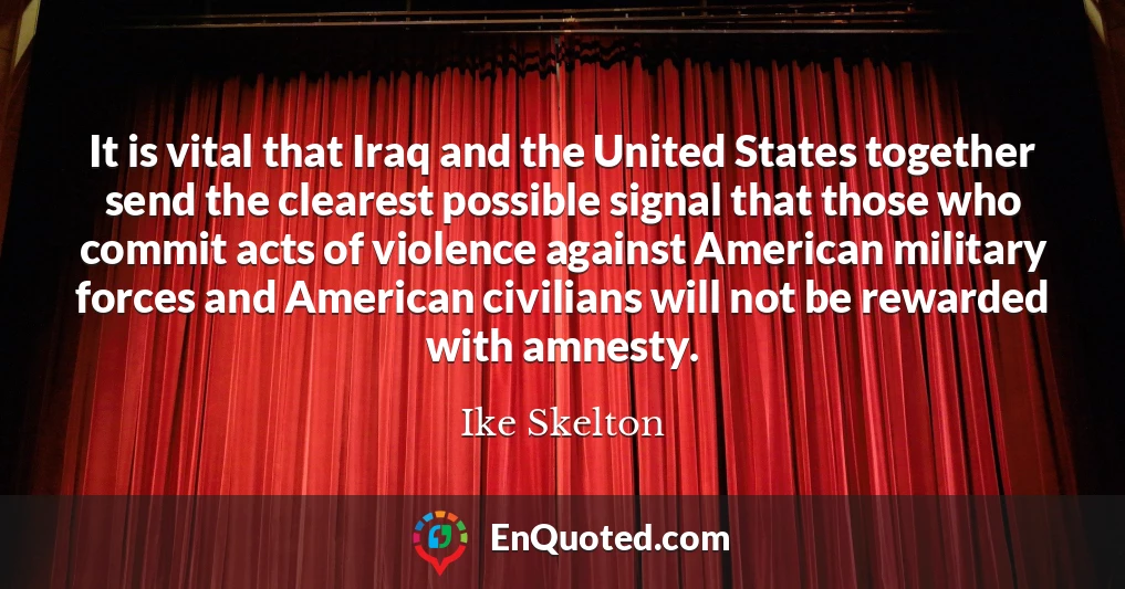 It is vital that Iraq and the United States together send the clearest possible signal that those who commit acts of violence against American military forces and American civilians will not be rewarded with amnesty.