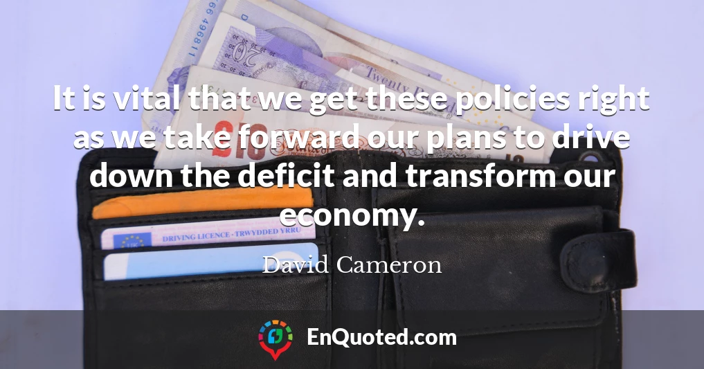 It is vital that we get these policies right as we take forward our plans to drive down the deficit and transform our economy.