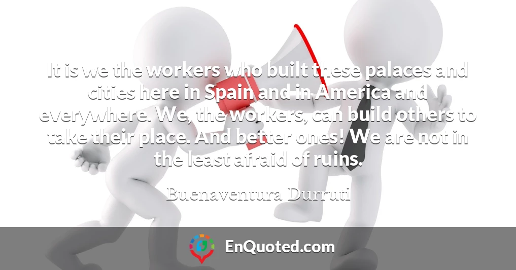 It is we the workers who built these palaces and cities here in Spain and in America and everywhere. We, the workers, can build others to take their place. And better ones! We are not in the least afraid of ruins.