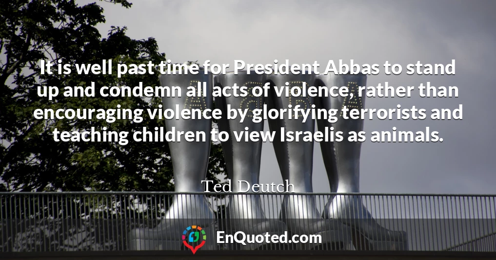It is well past time for President Abbas to stand up and condemn all acts of violence, rather than encouraging violence by glorifying terrorists and teaching children to view Israelis as animals.