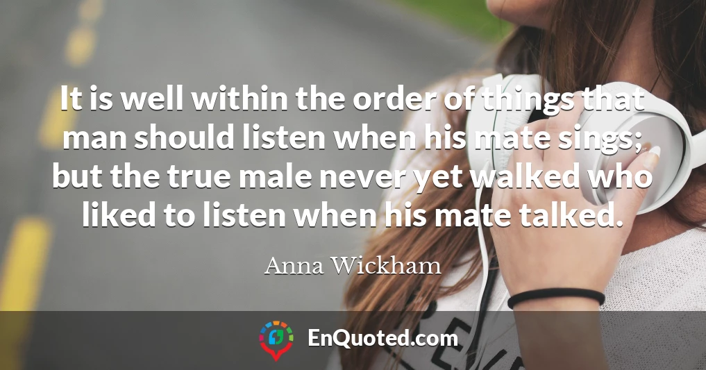 It is well within the order of things that man should listen when his mate sings; but the true male never yet walked who liked to listen when his mate talked.
