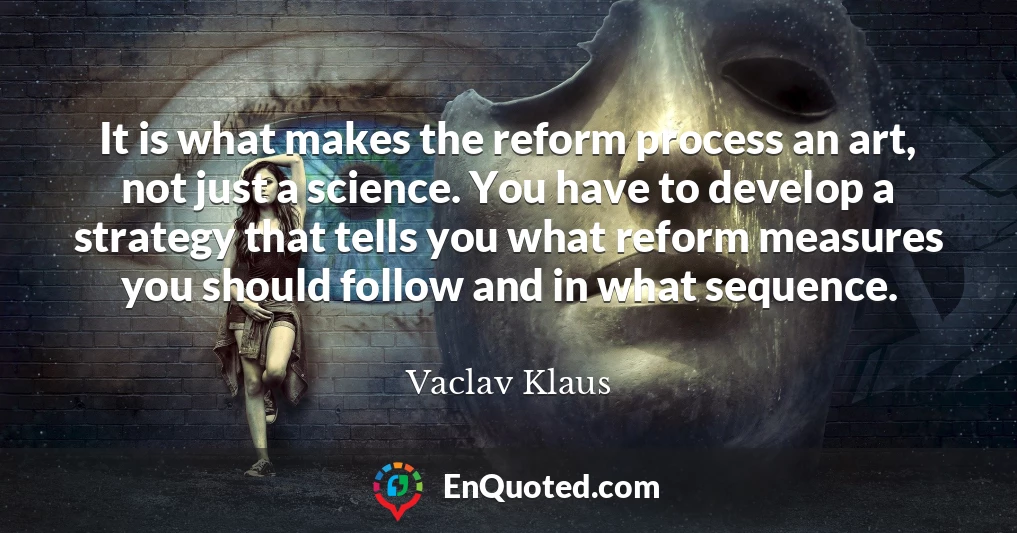 It is what makes the reform process an art, not just a science. You have to develop a strategy that tells you what reform measures you should follow and in what sequence.