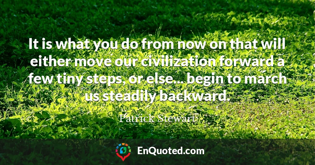 It is what you do from now on that will either move our civilization forward a few tiny steps, or else... begin to march us steadily backward.