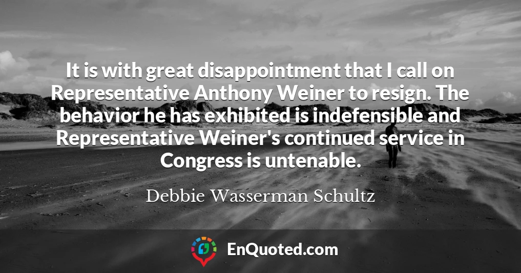 It is with great disappointment that I call on Representative Anthony Weiner to resign. The behavior he has exhibited is indefensible and Representative Weiner's continued service in Congress is untenable.