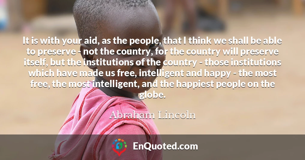 It is with your aid, as the people, that I think we shall be able to preserve - not the country, for the country will preserve itself, but the institutions of the country - those institutions which have made us free, intelligent and happy - the most free, the most intelligent, and the happiest people on the globe.