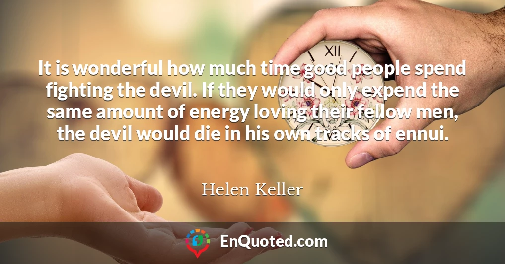 It is wonderful how much time good people spend fighting the devil. If they would only expend the same amount of energy loving their fellow men, the devil would die in his own tracks of ennui.