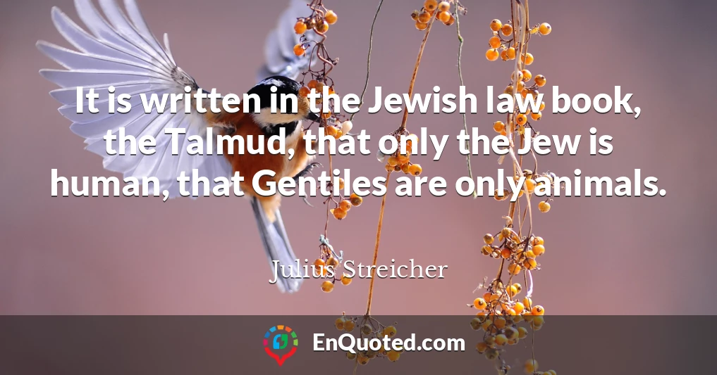 It is written in the Jewish law book, the Talmud, that only the Jew is human, that Gentiles are only animals.