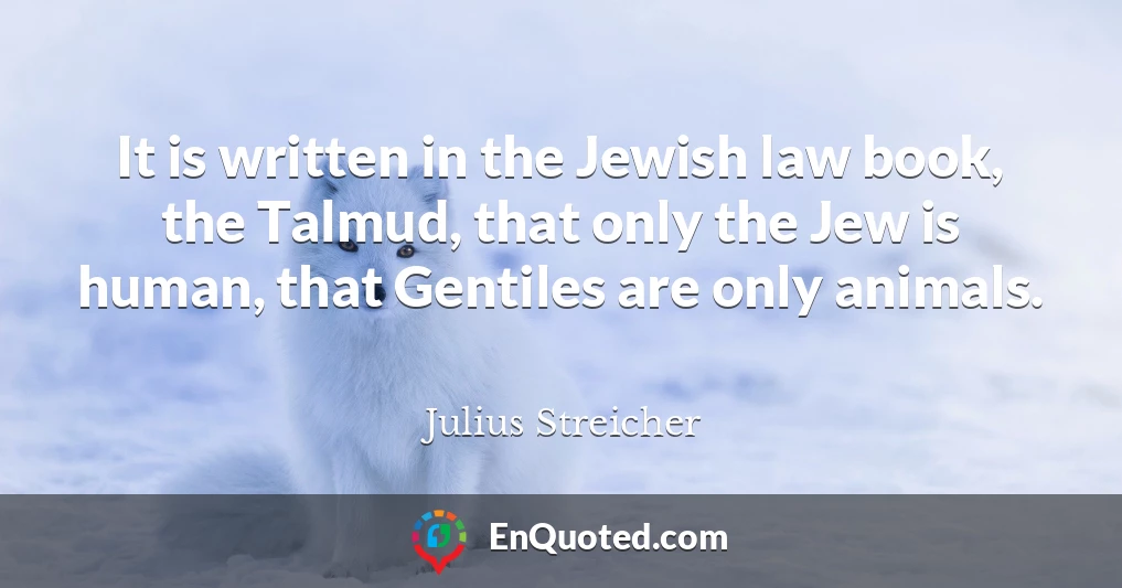 It is written in the Jewish law book, the Talmud, that only the Jew is human, that Gentiles are only animals.