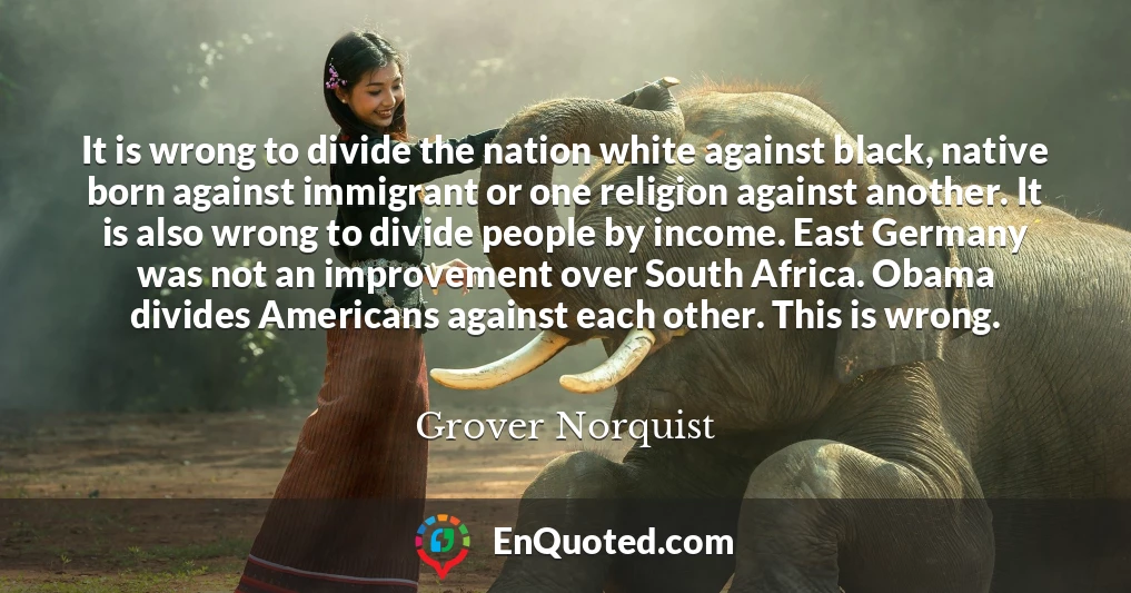 It is wrong to divide the nation white against black, native born against immigrant or one religion against another. It is also wrong to divide people by income. East Germany was not an improvement over South Africa. Obama divides Americans against each other. This is wrong.