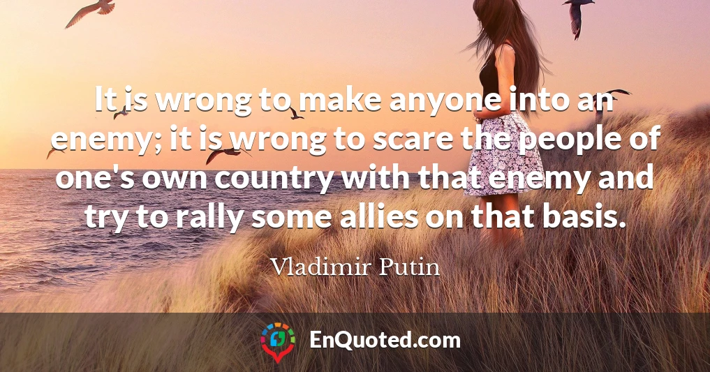 It is wrong to make anyone into an enemy; it is wrong to scare the people of one's own country with that enemy and try to rally some allies on that basis.