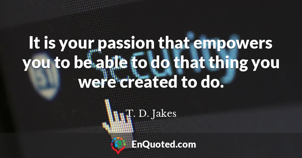 It is your passion that empowers you to be able to do that thing you were created to do.