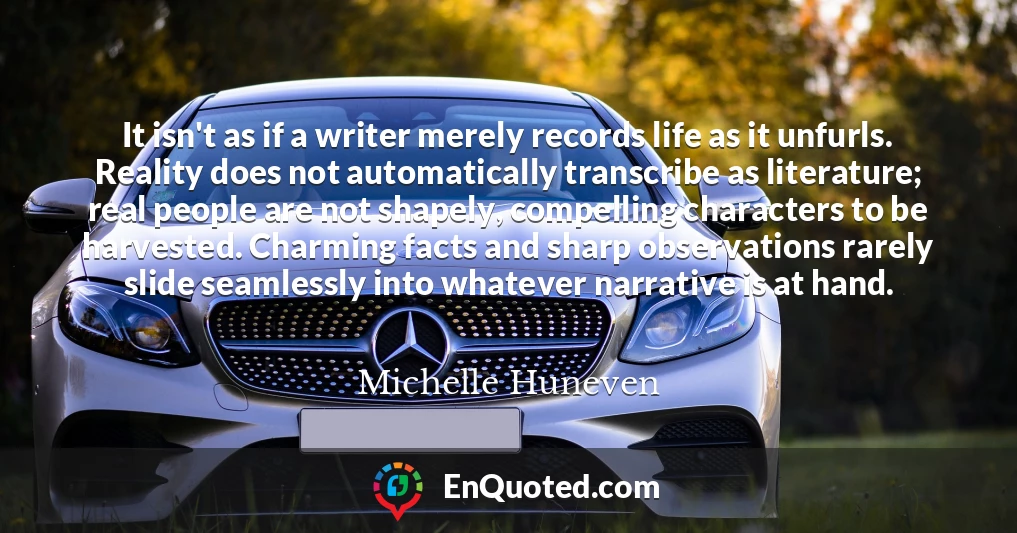 It isn't as if a writer merely records life as it unfurls. Reality does not automatically transcribe as literature; real people are not shapely, compelling characters to be harvested. Charming facts and sharp observations rarely slide seamlessly into whatever narrative is at hand.