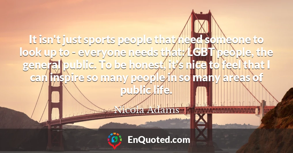 It isn't just sports people that need someone to look up to - everyone needs that: LGBT people, the general public. To be honest, it's nice to feel that I can inspire so many people in so many areas of public life.