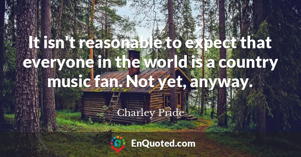 It isn't reasonable to expect that everyone in the world is a country music fan. Not yet, anyway.