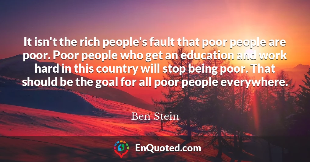 It isn't the rich people's fault that poor people are poor. Poor people who get an education and work hard in this country will stop being poor. That should be the goal for all poor people everywhere.