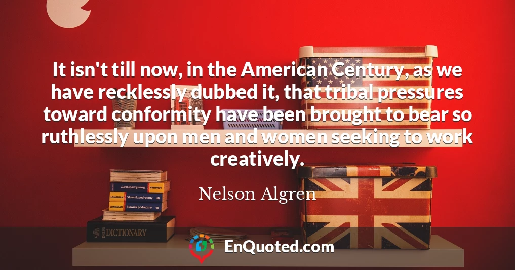 It isn't till now, in the American Century, as we have recklessly dubbed it, that tribal pressures toward conformity have been brought to bear so ruthlessly upon men and women seeking to work creatively.