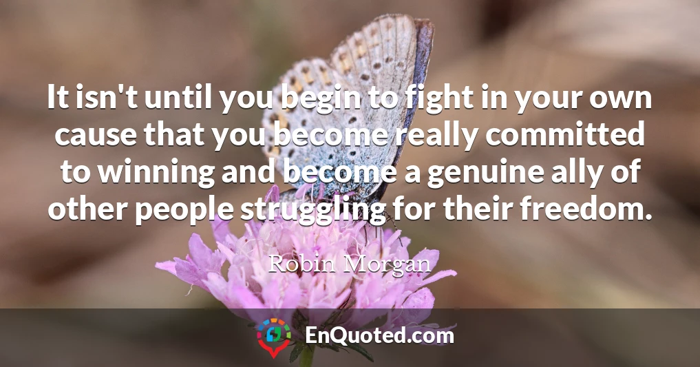 It isn't until you begin to fight in your own cause that you become really committed to winning and become a genuine ally of other people struggling for their freedom.